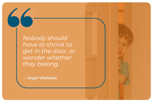 An orange-toned graphic features a large quotation mark icon and italicized text reading 'Nobody should have to shrink to get in the door, or wonder whether they belong.' attributed to Angel Villalobos in bold below. To the right, a photo overlaid with the orange color tint shows a young child peeking around a partially open door, one arm resting on the door edge, symbolizing themes of access and belonging. The rounded rectangular border and warm color palette give the design a calm, approachable feel consistent with a message about inclusion.