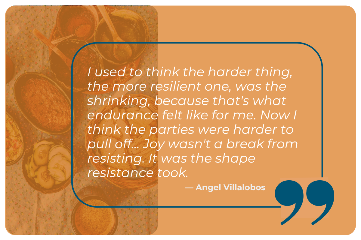 An orange background quote card featuring a translucent overhead photo of a table set with bowls of food, spoons, and small dishes on a floral tablecloth on the left side. The full quote reads: 'I used to think the harder thing, the more resilient one, was the shrinking, because that's what endurance felt like for me. Now I think the parties were harder to pull off... Joy wasn't a break from resisting. It was the shape resistance took.' The quote is attributed to Angel Villalobos in bold white text, and a large dark teal quotation mark icon appears in the bottom right corner, with a teal rounded rectangle outline framing the quote text.