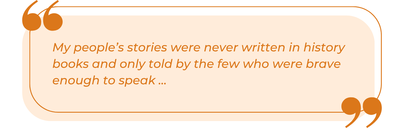 A styled pull quote graphic with a warm peach/cream background and burnt orange border. Large decorative quotation marks appear in the upper left and lower right corners. The italicized orange text reads: "My people's stories were never written in history books and only told by the few who were brave enough to speak ..." The ellipsis suggests this is an excerpt from a longer statement, conveying themes of marginalized histories and the courage required to preserve untold stories through oral tradition.