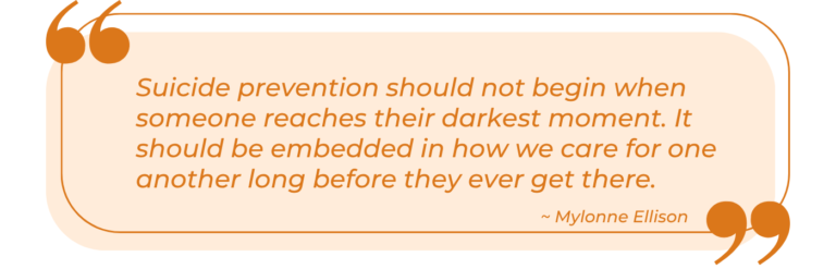 An orange and cream colored quote graphic featuring large orange quotation marks in the upper left and lower right corners. Italicized orange text within a rounded rectangle reads: 'Suicide prevention should not begin when someone reaches their darkest moment. It should be embedded in how we care for one another long before they ever get there.' The quote is attributed to Mylonne Ellison, with her name in italics beneath the main text, aligned to the right.